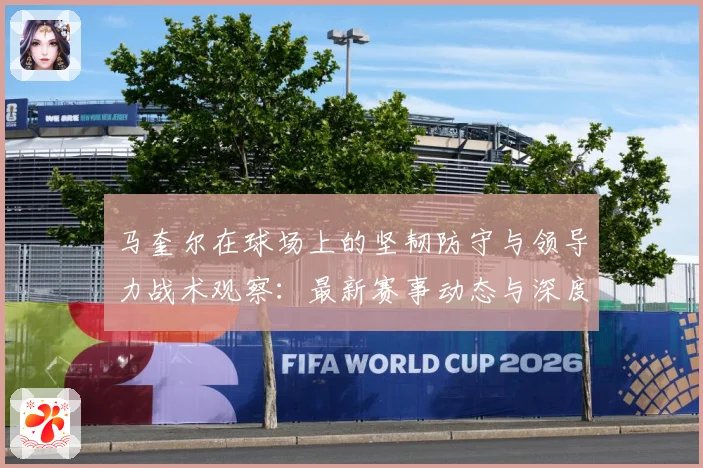 马奎尔在球场上的坚韧防守与领导力战术观察：最新赛事动态与深度分析