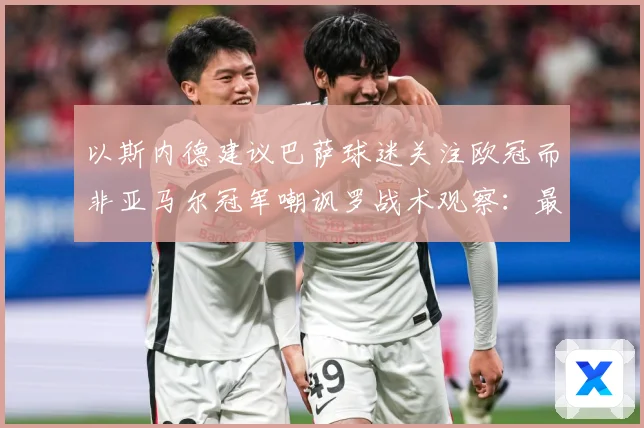 以斯内德建议巴萨球迷关注欧冠而非亚马尔冠军嘲讽罗战术观察：最新赛事动态与深度分析