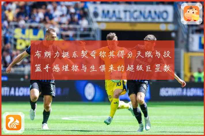 布朗力挺东契奇称其得分天赋与投篮手感堪称与生俱来的超级巨星数据研判：最新赛事动态与深度分析
