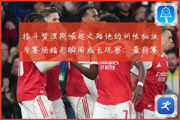 格斗努涅斯崛起之路他的训练秘诀与赛场精彩瞬间成长观察：最新赛事动态与深度分析