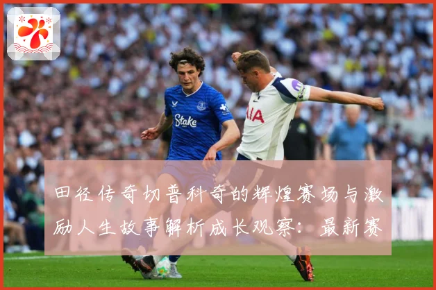 田径传奇切普科奇的辉煌赛场与激励人生故事解析成长观察：最新赛事动态与深度分析