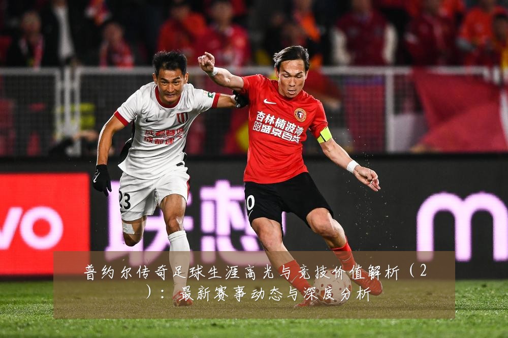普约尔传奇足球生涯高光与竞技价值解析（2）：最新赛事动态与深度分析