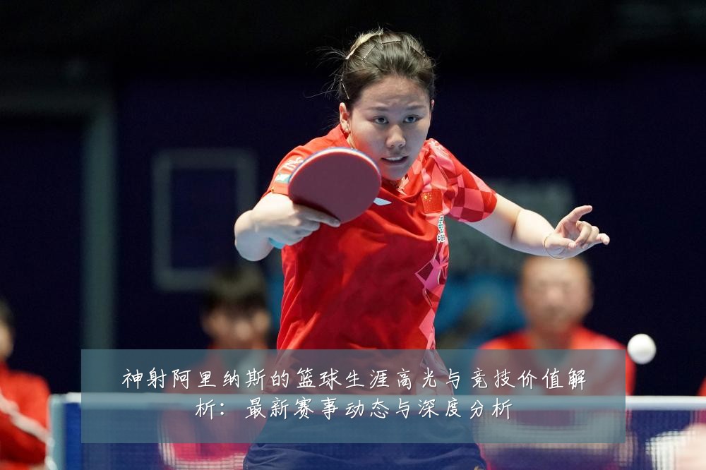 神射阿里纳斯的篮球生涯高光与竞技价值解析:最新赛事动态与深度分析
