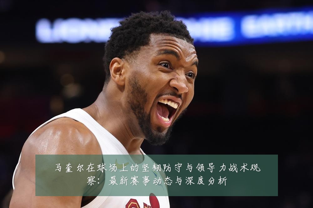 马奎尔在球场上的坚韧防守与领导力战术观察:最新赛事动态与深度分析